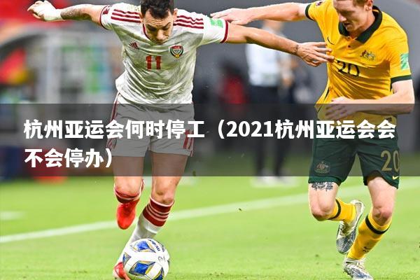 杭州亚运会何时停工(2021杭州亚运会会不会停办)