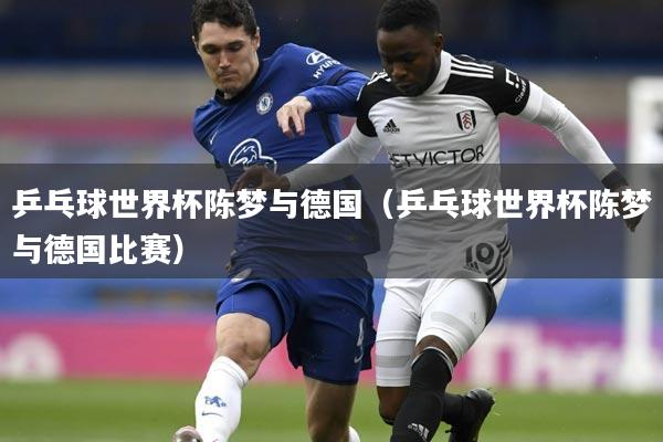 乒乓球世界杯陈梦与德国(乒乓球世界杯陈梦与德国比赛)