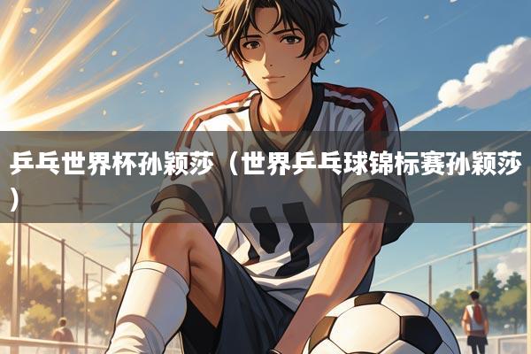 乒乓世界杯孙颖莎(世界乒乓球锦标赛孙颖莎)