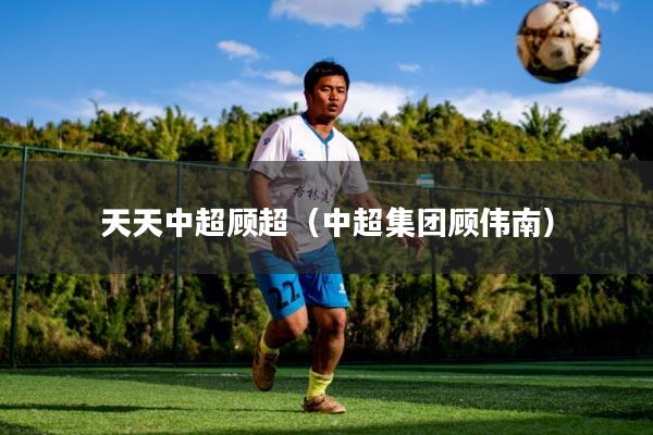 天天中超顾超(中超集团顾伟南)