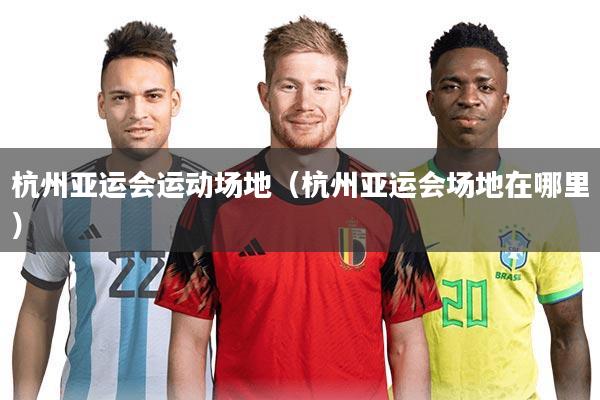 杭州亚运会运动场地（杭州亚运会场地在哪里）