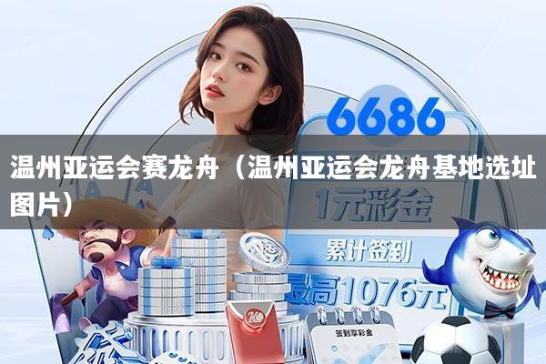 温州亚运会赛龙舟（温州亚运会龙舟基地选址图片）